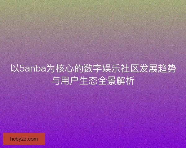 以5anba为核心的数字娱乐社区发展趋势与用户生态全景解析