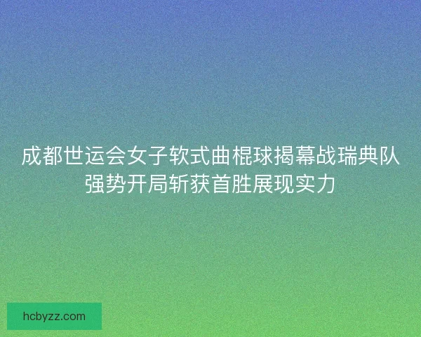 成都世运会女子软式曲棍球揭幕战瑞典队强势开局斩获首胜展现实力