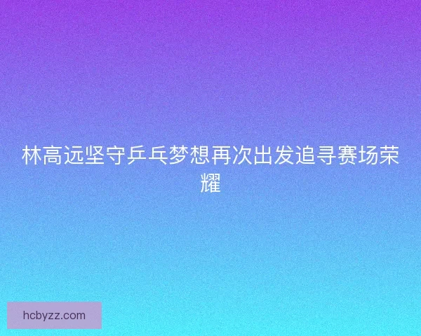 林高远坚守乒乓梦想再次出发追寻赛场荣耀