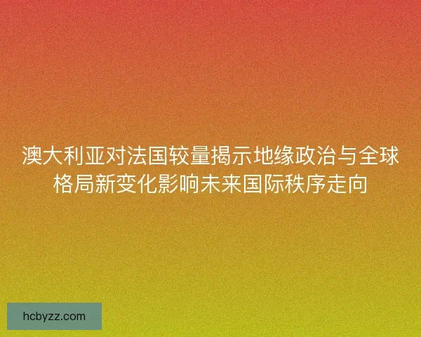 澳大利亚对法国较量揭示地缘政治与全球格局新变化影响未来国际秩序走向