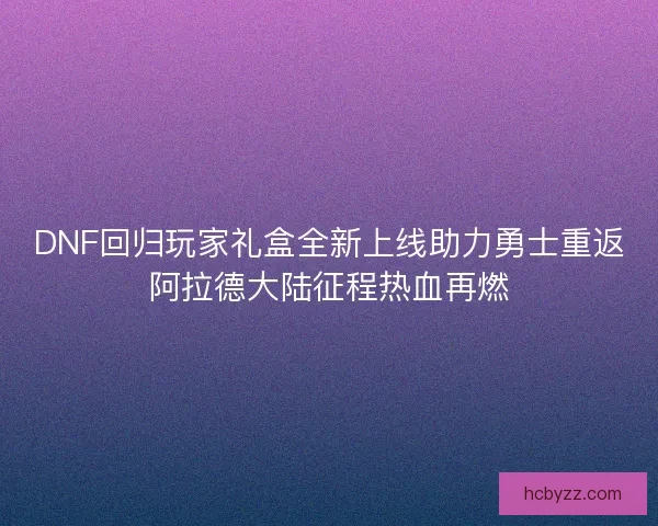 DNF回归玩家礼盒全新上线助力勇士重返阿拉德大陆征程热血再燃