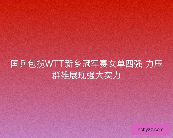 国乒包揽WTT新乡冠军赛女单四强 力压群雄展现强大实力