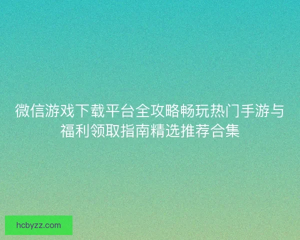 微信游戏下载平台全攻略畅玩热门手游与福利领取指南精选推荐合集
