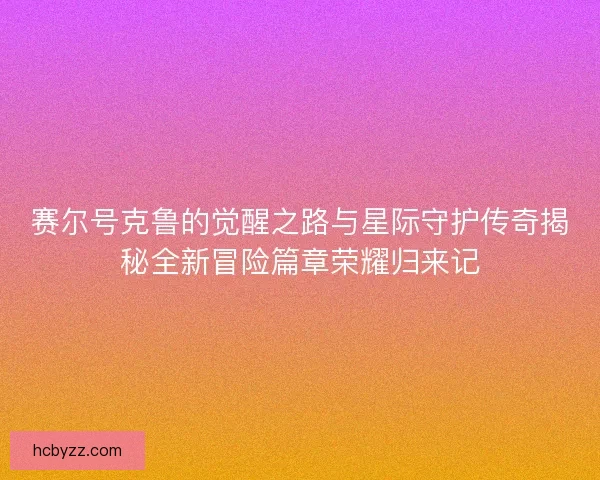 赛尔号克鲁的觉醒之路与星际守护传奇揭秘全新冒险篇章荣耀归来记